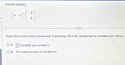 Find the product.
[4-2endbmatrix beginbmatrix -8 -6endbmatrix
Select the correct choice below and, if necessary, fill in the answer box to complete your choice.
A. □ (Simplify your answer)
B. The matrix product is not defined.