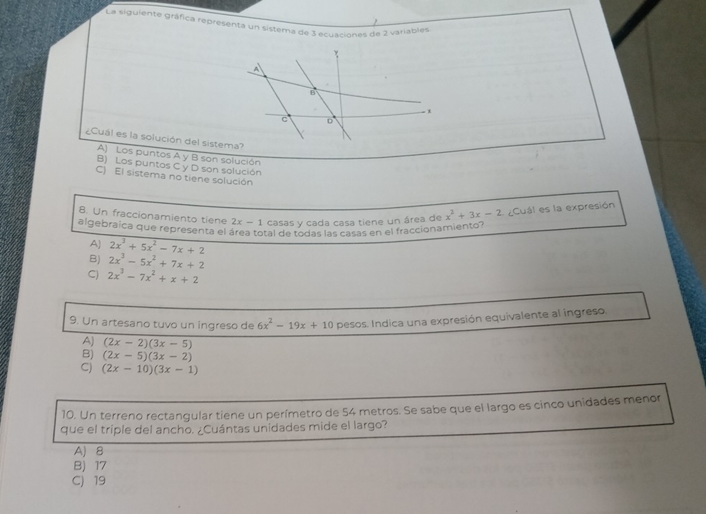 La siguiente gráfica representa un sistema de 3 ecuaciones de 2 variables
¿Cuál es la solución del sistema?
A) Los puntos A y B son solución
B) Los puntos C y D son solución
C) El sistema no tiene solución
8. Un fraccionamiento tiene 2x-1 casas y cada casa tiene un área de x^2+3x-2 Cuál es la expresión
algebraíca que representa el área total de todas las casas en el fraccionamiento?
AJ 2x^3+5x^2-7x+2
B) 2x^3-5x^2+7x+2
C) 2x^3-7x^2+x+2
9. Un artesano tuvo un ingreso de 6x^2-19x+10 pesos. Indica una expresión equivalente al ingreso.
Aj (2x-2)(3x-5)
B) (2x-5)(3x-2)
C) (2x-10)(3x-1)
10. Un terreno rectangular tiene un perímetro de 54 metros. Se sabe que el largo es cinco unidades menor
que el triple del ancho. ¿Cuántas unidades mide el largo?
A) 8
B) 17
C) 19