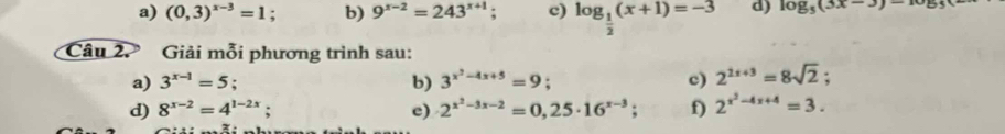 (0,3)^x-3=1. b) 9^(x-2)=243^(x+1). c) log _ 1/2 (x+1)=-3 d) log _5(3x-3)-10_5
Câu 2. Giải mỗi phương trình sau: 
a) 3^(x-1)=5; b) 3^(x^2)-4x+5=9 c) 2^(2x+3)=8sqrt(2); 
d) 8^(x-2)=4^(1-2x); e) 2^(x^2)-3x-2=0,25· 16^(x-3); f) 2^(x^2)-4x+4=3.