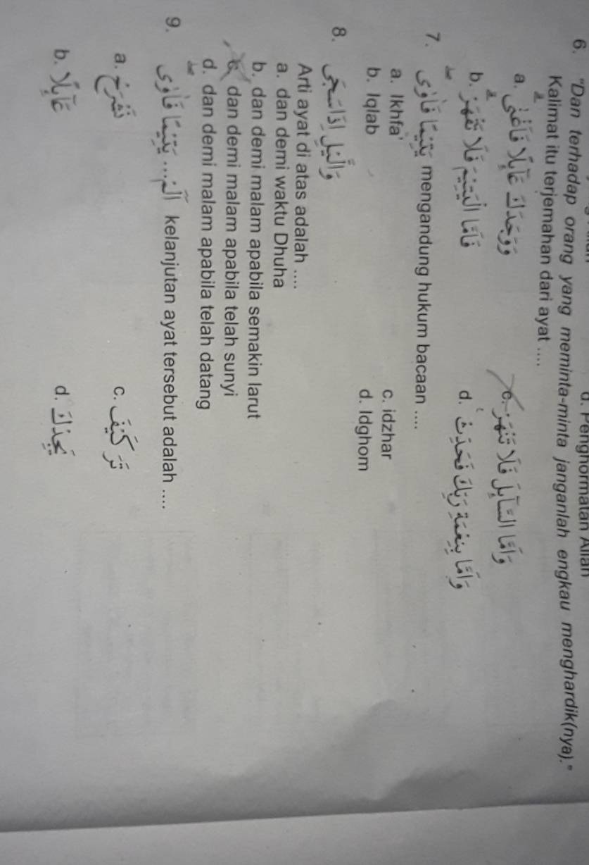 enghormatan Allan
6. "Dan terhadap orang yang meminta-minta janganlah engkau menghardik(nya).''
Kalimat itu terjemahan dari ayat ....
a.
C.
b. d. 
7.
mengandung hukum bacaan ....
a. Ikhfa' c. idzhar
b. Iqlab d. Idghom
8.
Arti ayat di atas adalah ....
a. dan demi waktu Dhuha
b. dan demi malam apabila semakin larut
c. dan demi malam apabila telah sunyi
d. dan demi malam apabila telah datang
9. 5,BL kelanjutan ayat tersebut adalah ....
a.
C.
b.
d.