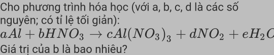 Cho phương trình hóa học (với a, b, c, d là các số 
nguyên; có tỉ lệ tối giản):
aAl+bHNO_3to cAl(NO_3)_3+dNO_2+eH_2O
Giá trị của b là bao nhiêu?