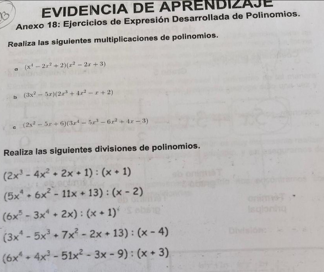 EVIDENCIA DE APRENDIZAJE 
Anexo 18: Ejercicios de Expresión Desarrollada de Polinomios. 
Realiza las siguientes multiplicaciones de polinomios. 
a (x^4-2x^2+2)(x^2-2x+3)
b (3x^2-5x)(2x^3+4x^2-x+2)
C (2x^2-5x+6)(3x^4-5x^3-6x^2+4x-3)
Realiza las siguientes divisiones de polinomios.
(2x^3-4x^2+2x+1):(x+1)
(5x^4+6x^2-11x+13):(x-2)
(6x^5-3x^4+2x):(x+1)^i
(3x^4-5x^3+7x^2-2x+13):(x-4)
(6x^4+4x^3-51x^2-3x-9):(x+3)