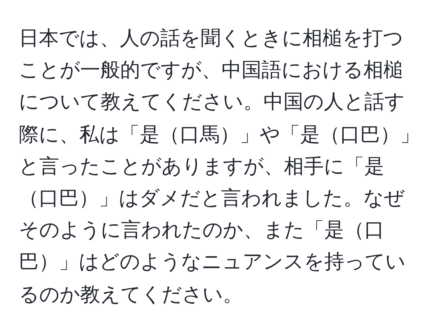 日本では、人の話を聞くときに相槌を打つことが一般的ですが、中国語における相槌について教えてください。中国の人と話す際に、私は「是口馬」や「是口巴」と言ったことがありますが、相手に「是口巴」はダメだと言われました。なぜそのように言われたのか、また「是口巴」はどのようなニュアンスを持っているのか教えてください。