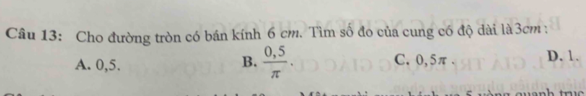 Cho đường tròn có bán kính 6 cm. Tìm số đo của cung có độ dài là3cm :
A. 0,5. B.  (0,5)/π  . C. 0,5π. D. 1.