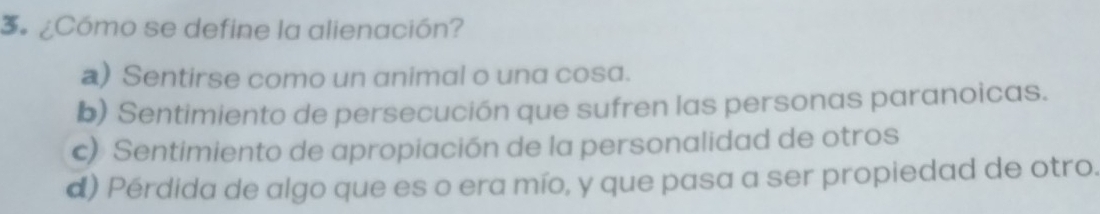 3 ¿Cómo se define la alienación?
a) Sentirse como un animal o una cosa.
b) Sentimiento de persecución que sufren las personas paranoicas.
c) Sentimiento de apropiación de la personalidad de otros
d) Pérdida de algo que es o era mío, y que pasa a ser propiedad de otro.