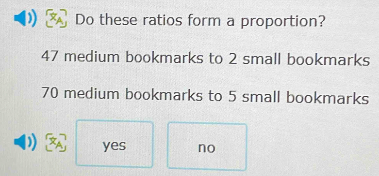 Do these ratios form a proportion?
47 medium bookmarks to 2 small bookmarks
70 medium bookmarks to 5 small bookmarks
yes no