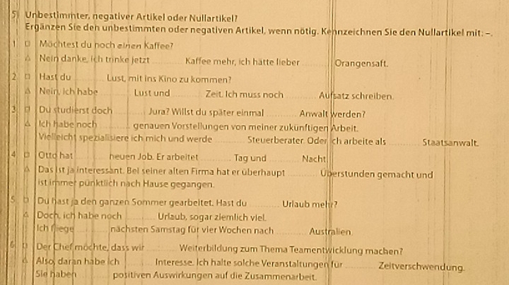 Unbestimmter, negativer Artikel oder Nullartikel? 
Ergänzen Sie den unbestimmten oder negativen Artikel, wenn nötig. Kennzeichnen Sie den Nullartikel mit: -. 
1 C Möchtest du noch einen Kaffee? 
Nein danke, ich trinke jetzt_ Kaffee mehr, ich hätte lieber_ Orangensaft. 
2 □ Hast du _Lust, mit ins Kino zu kommen? 
^ Nein, ich habe _Lust und_ Zeit Ich muss noch _Aufsatz schreiben 
3. [ Du studierst doch_ Jura? Willst du später einmal Anwalt werden? 
△ Ich habe noch _genauen Vorstellungen von meiner zukünftigen Arbeit. 
Vielleicht spezialisiere ich mich und werde _Steuerberater Oder ch arbeite als _Staatsanwalt. 
4. □ Otto hat _heuen Job. Er arbeitet _Tag und _Nacht 
^ Das ist ja interessant. Bei seiner alten Firma hat er überhaupt _Überstunden gemacht und 
ist immer pünktlich nach Hause gegangen. 
s b Du hast ja den ganzen Sommer gearbeltet. Hast du_ Urlaub mel? 
Doch, ich habe noch _Urlaub, sogar ziemlich viel. 
Ich fiege _nächsten Samstag für vier Wochen nach _Australien 
6 t Der Chef möchte, dass wir _Weiterbildung zum Thema Teamentwicklung machen? 
Also, daran habe ich _Interesse. Ich halte solche Veranstaltungen für_ Zeitverschwendung. 
Sie haben positiven Auswirkungen auf die Zusammenarbeit.