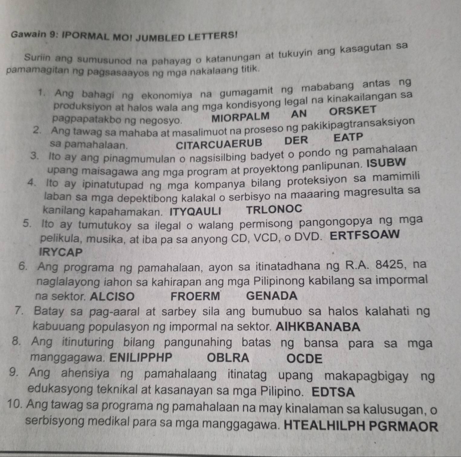 Gawain 9: IPORMAL MO! JUMBLED LETTERS!
Suriin ang sumusunod na pahayag o katanungan at tukuyin ang kasagutan sa
pamamagitan ng pagsasaayos ng mga nakalaang titik.
1. Ang bahagi ng ekonomiya na gumagamit ng mababang antas ng
produksiyon at halos wala ang mga kondisyong legal na kinakailangan sa
pagpapatakbo ng negosyo. MIORPALM AN ORSKET
2. Ang tawag sa mahaba at masalimuot na proseso ng pakikipagtransaksiyon
sa pamahalaan. CITARCUAERUB DER EATP
3. Ito ay ang pinagmumulan o nagsisilbing badyet o pondo ng pamahalaan
upang maisagawa ang mga program at proyektong panlipunan. ISUBW
4. Ito ay ipinatutupad ng mga kompanya bilang proteksiyon sa mamimili
laban sa mga depektibong kalakal o serbisyo na maaaring magresulta sa
kanilang kapahamakan. ITYQAULI TRLONOC
5. Ito ay tumutukoy sa ilegal o walang permisong pangongopya ng mga
pelikula, musika, at iba pa sa anyong CD, VCD, o DVD. ERTFSOAW
IRYCAP
6. Ang programa ng pamahalaan, ayon sa itinatadhana ng R.A. 8425, na
naglalayong iahon sa kahirapan ang mga Pilipinong kabilang sa impormal
na sektor. ALCISO FROERM GENADA
7. Batay sa pag-aaral at sarbey sila ang bumubuo sa halos kalahati ng
kabuuang populasyon ng impormal na sektor. AIHKBANABA
8. Ang itinuturing bilang pangunahing batas ng bansa para sa mga
manggagawa. ENILIPPHP OBLRA  OCDE
9. Ang ahensiya ng pamahalaang itinatag upang makapagbigay ng
edukasyong teknikal at kasanayan sa mga Pilipino. EDTSA
10. Ang tawag sa programa ng pamahalaan na may kinalaman sa kalusugan, o
serbisyong medikal para sa mga manggagawa. HTEALHILPH PGRMAOR