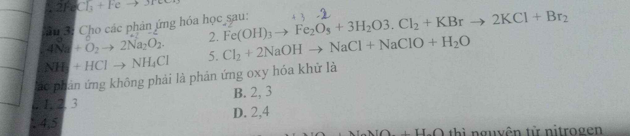 2FeCl_3+Feto 3Fe
*n 3: Cho các phản ứng hóa học sau:
2. Fe(OH)_3to Fe_2O_3+3H_2O3.Cl_2+KBrto 2KCl+Br_2
4Na+O_2to 2Na_2O_2. 
5. Cl_2+2NaOHto NaCl+NaClO+H_2O
NH_3+HClto NH_4Cl
Tác phản ứng không phải là phản ứng oxy hóa khử là
. 1. 2. 3 B. 2, 3
D. 2, 4
4, 5
AIO+H_2O thì nguyên tử nitrogen