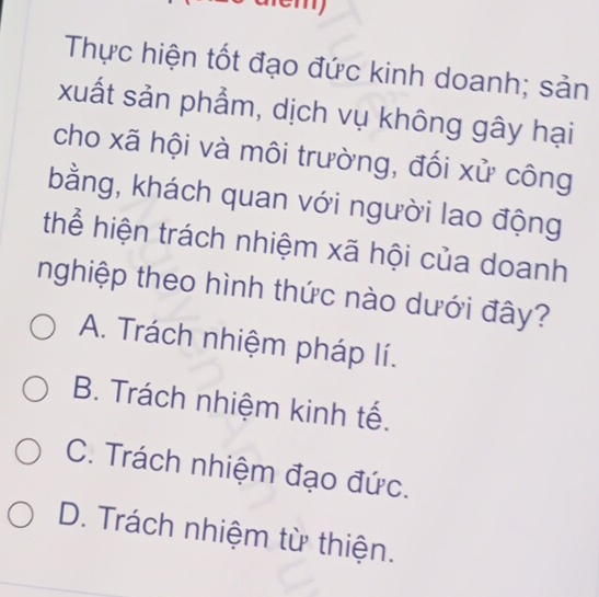 Thực hiện tốt đạo đức kinh doanh; sản
xuất sản phẩm, dịch vụ không gây hại
cho xã hội và môi trường, đối xử công
bằng, khách quan với người lao động
thể hiện trách nhiệm xã hội của doanh
nghiệp theo hình thức nào dưới đây?
A. Trách nhiệm pháp lí.
B. Trách nhiệm kinh tế.
C. Trách nhiệm đạo đức.
D. Trách nhiệm từ thiện.