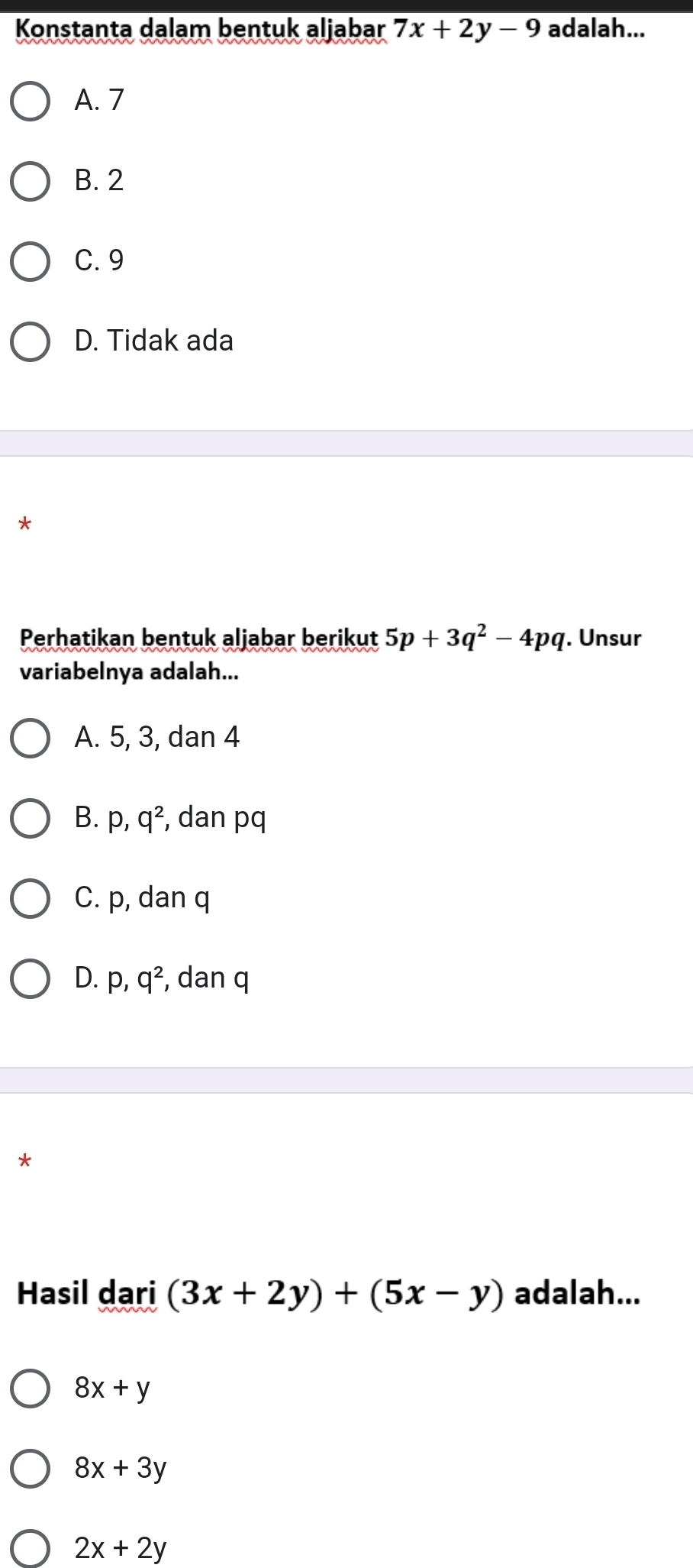 Konstanta dalam bentuk aljabar 7x+2y-9 adalah...
A. 7
B. 2
C. 9
D. Tidak ada
*
Perhatikan bentuk aljabar berikut 5p+3q^2-4pq. Unsur
variabelnya adalah...
A. 5, 3, dan 4
B. p, q^2 , dan pq
C. p, dan q
D. p, q^2 , dan q
*
Hasil dari (3x+2y)+(5x-y) adalah...
8x+y
8x+3y
2x+2y