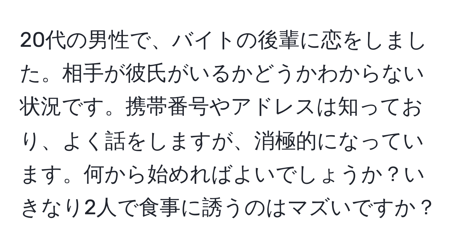 20代の男性で、バイトの後輩に恋をしました。相手が彼氏がいるかどうかわからない状況です。携帯番号やアドレスは知っており、よく話をしますが、消極的になっています。何から始めればよいでしょうか？いきなり2人で食事に誘うのはマズいですか？