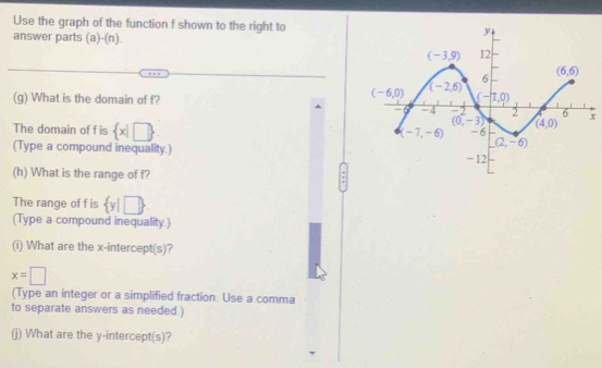 Use the graph of the function f shown to the right to
answer parts (a)-(n).
(g) What is the domain of f?
x
The domain of f is  x|□ 
(Type a compound inequality.) 
(h) What is the range of f?
The range of f is  y|□ 
(Type a compound inequality.)
(i) What are the x-intercept(s)?
x=□
(Type an integer or a simplified fraction. Use a comma
to separate answers as needed.)
(j) What are the y-intercept(s)?