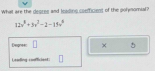 What are the degree and leading coefficient of the polynomial?
12v^8+3v^2-2-15v^6
Degree: □ × 
Leading coefficient: