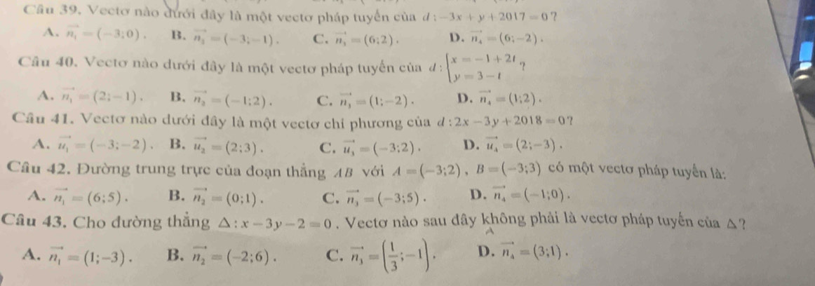 Vectơ nào đưới đây là một vectơ pháp tuyển của d:-3x+y+2017=0 ?
A. vector n_1=(-3;0). B. vector n_1=(-3;-1). C. vector n_3=(6:2). D. vector n_4=(6;-2).
Cầu 40. Vectơ nào dưới đây là một vectơ pháp tuyến của d:beginarrayl x=-1+2t y=3-tendarray. ?
A. vector n_1=(2;-1). B. vector n_2=(-1;2). C. vector n_3=(1;-2). D. vector n_4=(1;2).
Câu 41. Vectơ nào dưới đây là một vectơ chỉ phương của d:2x-3y+2018=0 ?
A. vector u_1=(-3;-2). B. vector u_2=(2;3). C. vector u_3=(-3;2). D. vector u_4=(2;-3).
Cầu 42. Đường trung trực của đoạn thẳng AB với A=(-3;2),B=(-3;3) có một vectơ pháp tuyển là:
A. vector n_1=(6;5). B. vector n_2=(0;1). C. vector n_3=(-3;5). D. vector n_4=(-1;0).
Câu 43. Cho đường thẳng △ :x-3y-2=0. Vectơ nào sau đây không phải là vectơ pháp tuyến của △?
A. vector n_1=(1;-3). B. vector n_2=(-2;6). C. vector n_3=( 1/3 ;-1). D. vector n_4=(3;1).