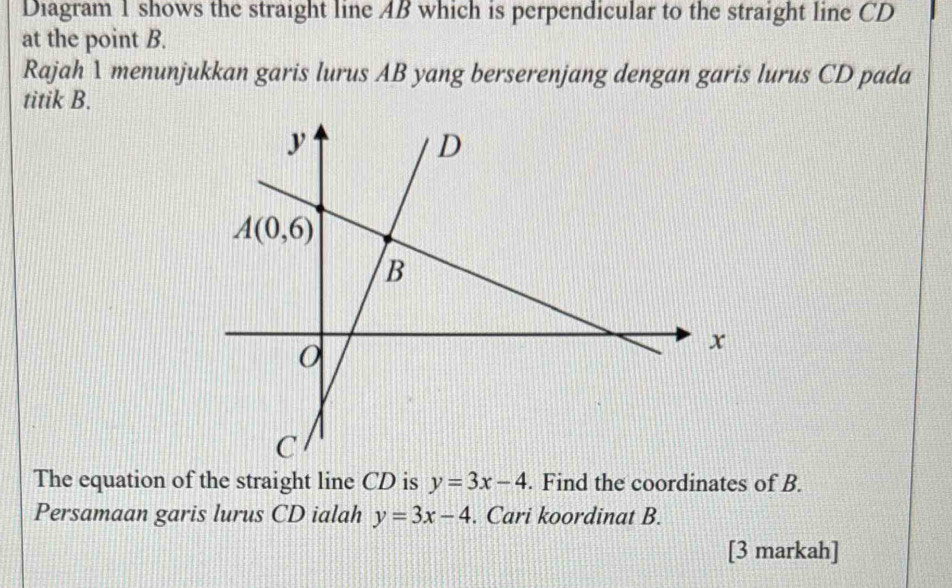 Diagram 1 shows the straight line AB which is perpendicular to the straight line CD
at the point B.
Rajah 1 menunjukkan garis lurus AB yang berserenjang dengan garis lurus CD pada
titik B.
The equation of the straight line CD is y=3x-4. Find the coordinates of B.
Persamaan garis lurus CD ialah y=3x-4. Cari koordinat B.
[3 markah]