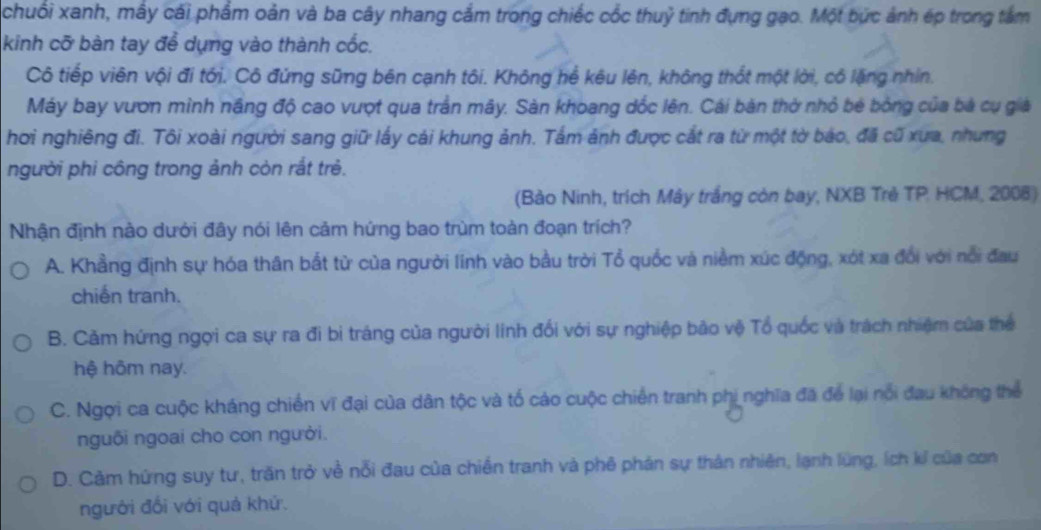 chuối xanh, mây cái phẩm oản và ba cây nhang cầm trong chiếc cốc thuỷ tinh đựng gao. Một bức ảnh ép trong tâm
kinh cỡ bàn tay để dụng vào thành cốc,
Cô tiếp viên vội đi tới. Cô đứng sững bên cạnh tôi. Không hể kêu lên, không thốt một lời, có lặng nhìn.
Máy bay vươn mình năng độ cao vượt qua trần mây. Sản khoang dốc lên. Cái bản thờ nhỏ bé bóng của bà cụ giả
hơi nghiêng đi. Tôi xoài người sang giữ lấy cái khung ảnh. Tấm ảnh được cắt ra từ một tờ báo, đã cũ xưa, nhưng
người phi công trong ảnh còn rắt trẻ.
(Bào Ninh, trích Mây trắng còn bay, NXB Trẻ TP. HCM, 2008)
Nhận định nào dưới đây nói lên cảm hứng bao trùm toàn đoạn trích?
A. Khẳng định sự hóa thân bắt từ của người linh vào bầu trời Tổ quốc và niềm xúc động, xót xa đổi với nổi đau
chiến tranh.
B. Cảm hứng ngợi ca sự ra đi bi tráng của người linh đối với sự nghiệp bão vệ Tổ quốc và trách nhiệm của thể
hệ hôm nay.
C. Ngợi ca cuộc kháng chiến vĩ đại của dân tộc và tố cáo cuộc chiến tranh phi nghĩa đã để lại nổi đau không thể
nguôi ngoai cho con người.
D. Cảm hứng suy tư, trăn trở về nỗi đau của chiến tranh và phê phản sự thân nhiên, lạnh lùng, ích kỉ của con
người đổi với quả khứ.