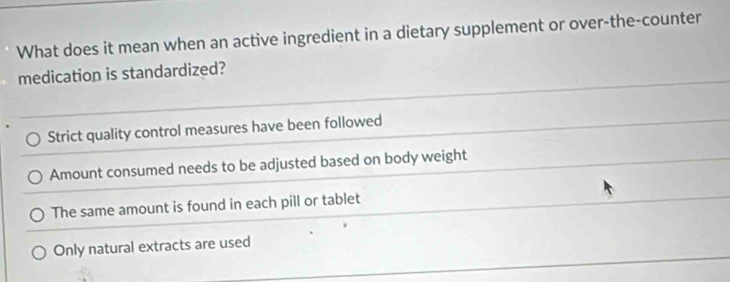 What does it mean when an active ingredient in a dietary supplement or over-the-counter
medication is standardized?
Strict quality control measures have been followed
Amount consumed needs to be adjusted based on body weight
The same amount is found in each pill or tablet
Only natural extracts are used