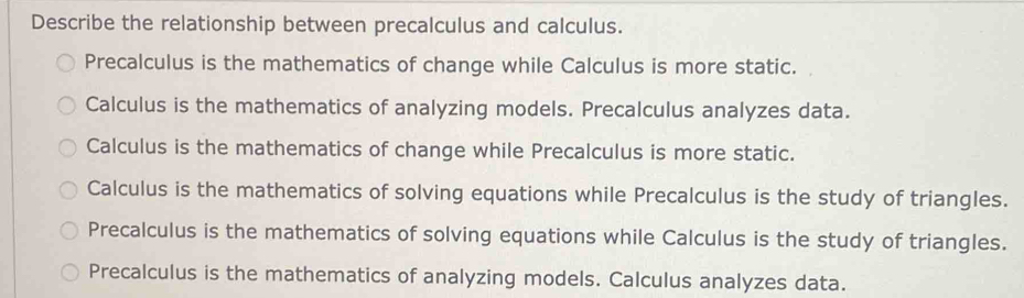 Describe the relationship between precalculus and calculus.
Precalculus is the mathematics of change while Calculus is more static.
Calculus is the mathematics of analyzing models. Precalculus analyzes data.
Calculus is the mathematics of change while Precalculus is more static.
Calculus is the mathematics of solving equations while Precalculus is the study of triangles.
Precalculus is the mathematics of solving equations while Calculus is the study of triangles.
Precalculus is the mathematics of analyzing models. Calculus analyzes data.