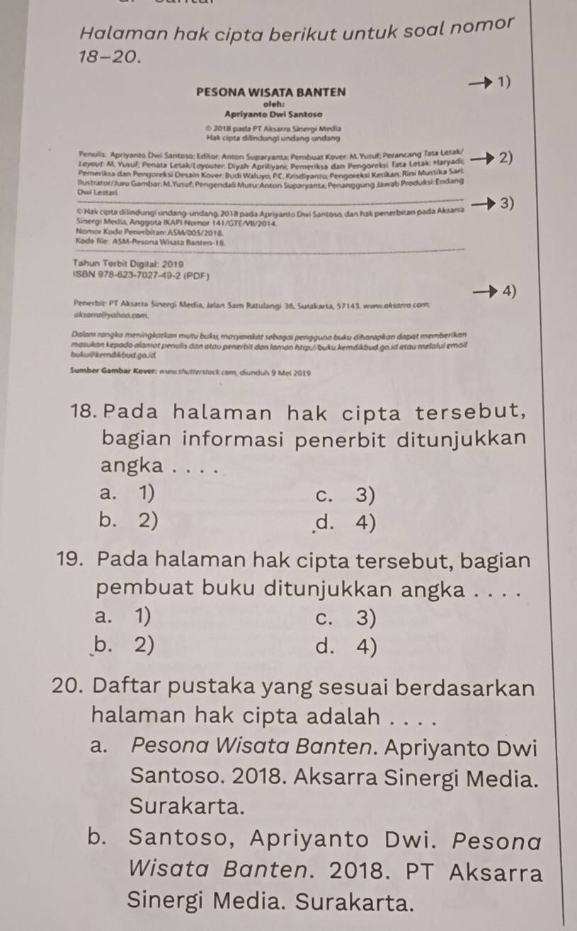 Halaman hak cipta berikut untuk soal nomor
18-20.
PESONA WISATA BANTEN
1)
oleh:
Apriyanto Dwi Santoso
* 2018 pada PT Aksarra Sinergi Media
Hak cipta dilindungl undang-undang
Penulis: Apriyanto Dwi Santoso: Editor: Anton Suparyanta; Pembuat Kover: M.Yusuf; Perancang Tata Letak/ 2)
Leyout: M. Yusuf; Penata Letak/Leyouler: Diyah Apriliyani, Pemeriksa dan Pengoreksi Tata Letak: Haryadi,
Pemeriksa dan Pengoreksi Desain Kover: Budi Waluyo, PC. Krisdiyanto: Pengoreksi Ketikan, Rini Mustika Sari,
llustrator/Juru Gambar:M. Yusuf; Pengendali Mutu:Anton Suparyanta, Penanggung Jawab Produksi: Endang
Dwi Lestari
© Hak cıpta dilindungi undang-undang, 2018 pada Apriyanto Dwi Santoso, dan hak penerbitan pada Aksarra 3)
Sinergi Media, Anggota IKAPI Nomor 141/GTE/VII/2014.
Nomor Kode Penerbitan: ASM/005/2018
Kode file: ASM-Pesona Wisata Banten-16.
Tahun Terbit Digital: 2019
ISBN 978-623-7027-49-2 (PDF)
4)
Penerbit: PT Aksarra Sinergi Media, Jalan Sam Ratulangi 36, Surakarta, 57143. www oksarro.com.
aksarra@Pyahoo.cam.
Dalam rangka meningkatkan mutu buku, masyaıakat sebagai pengguna buku diharapkan dapat memberikan
masukan kepada alamat penalis dan atau penerbit dan laman http://buku.kemdikbud go.id atau melalui email
bukui|kemdikbud.go./d
Sumber Gambar Kover: ww.s/uttertock.com, diunduh 9 Mei 2019
18.Pada halaman hak cipta tersebut,
bagian informasi penerbit ditunjukkan
angka . . . .
a. 1) c. 3)
b. 2) d. 4)
19. Pada halaman hak cipta tersebut, bagian
pembuat buku ditunjukkan angka . . . .
a. 1) c. 3)
b. 2) d. 4)
20. Daftar pustaka yang sesuai berdasarkan
halaman hak cipta adalah . . . .
a. Pesona Wisata Banten. Apriyanto Dwi
Santoso. 2018. Aksarra Sinergi Media.
Surakarta.
b. Santoso, Apriyanto Dwi. Pesonα
Wisata Banten. 2018. PT Aksarra
Sinergi Media. Surakarta.