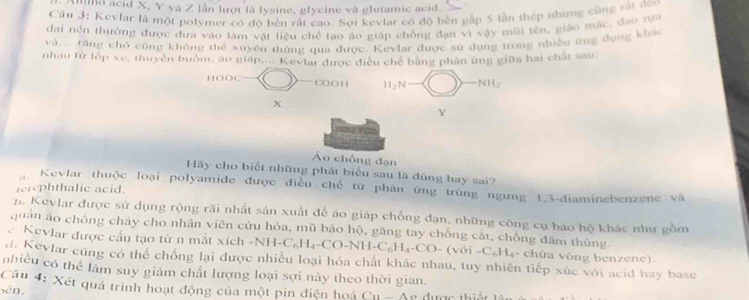 Ilho acid X, Y và Z lần lượt là lysine, glycine và glutamic acid
Cầu 3: Kevlar là một polymer có độ bền rất cao. Sợi kevlar có độ bền gấp 5 lần thép những cũng rất đeo
dai nền thường được đưa vào tàm vật liệu chế tạo áo giáp chồng đạn vì vậy mũi tên, giáo mác, đạo rựa
và... răng chó cũng không thể xuyên tủng qua được. Kevlar được sử dụng trong nhiều ứng đựng khác
nhau tử lớp xe, thuyên buồm, áo giáp.... Kevlar được điều chế bằng phân ứng giữa hai chất sau:
HOOC CO O H H_2N NH_2
X
Y
Áo chống đạn
Hãy cho biết những phát biểu sau là dùng hay sai?
Kevlar thuộc loại polyamide được điều chế từ phân ứng trùng ngưng 1,3-điaminebenzene và
terephthalic acid.
1. Keylar được sử dụng rộng rãi nhất sản xuất để áo giáp chống đạn, những công cụ báo hộ khác như gồm
quân áo chống cháy cho nhân viên cứu hỏa, mũ bảo hộ, găng tay chống cất, chống đâm thùng
c. Kevlar được cầu tạo từ n mắt xích -NH-C_6H_4-CO-NH-C_6H_4-CO-(v6i-C_6H_4 - chứa vòng benzene).
d. Kevlar cũng có thể chống lại được nhiều loại hỏa chất khác nhau, tuy nhiên tiếp xúc với acid hay base
nhiều có thể làm suy giảm chất lượng loại sợi này theo thời gian.
Cầu 4: Xét quá trình hoạt động của một pin điện hoá
bên, Cu