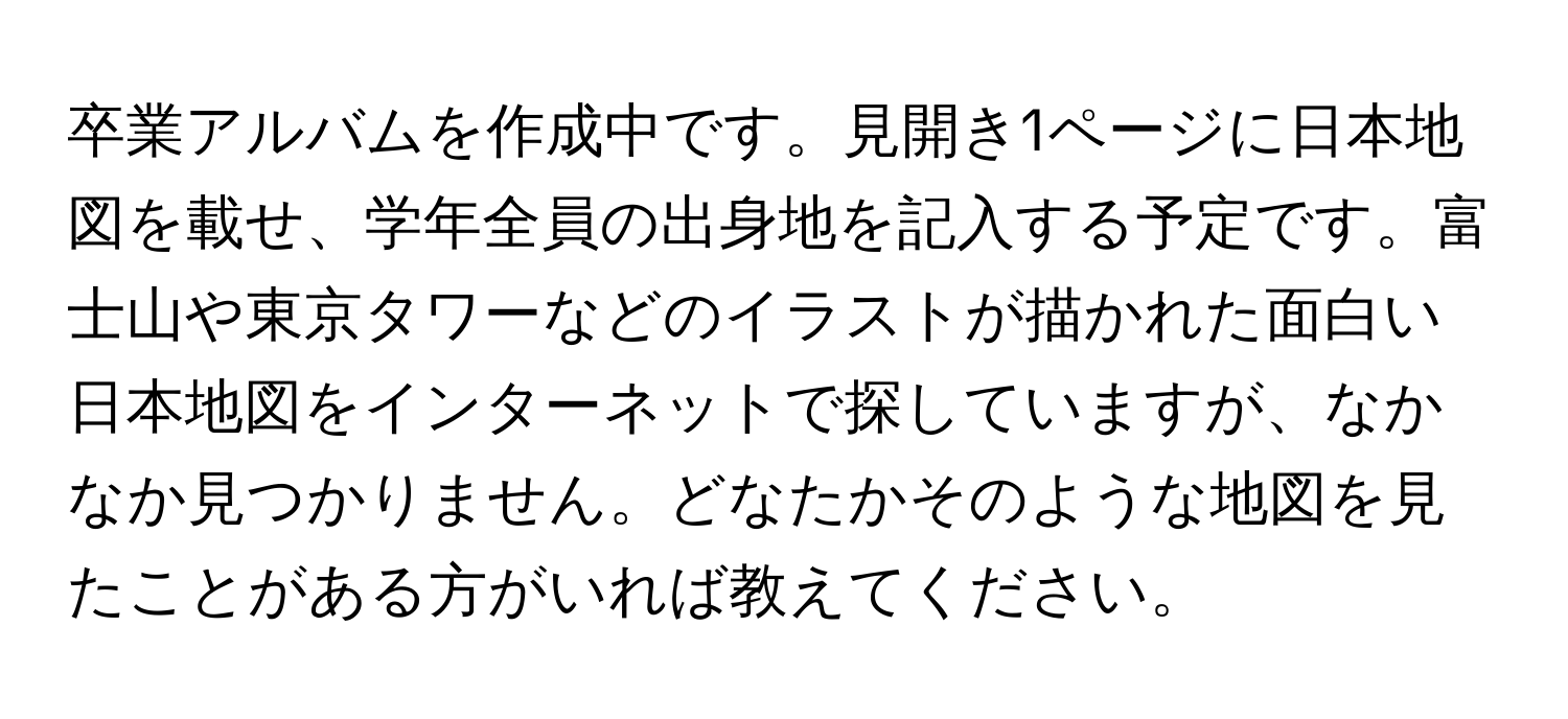 卒業アルバムを作成中です。見開き1ページに日本地図を載せ、学年全員の出身地を記入する予定です。富士山や東京タワーなどのイラストが描かれた面白い日本地図をインターネットで探していますが、なかなか見つかりません。どなたかそのような地図を見たことがある方がいれば教えてください。