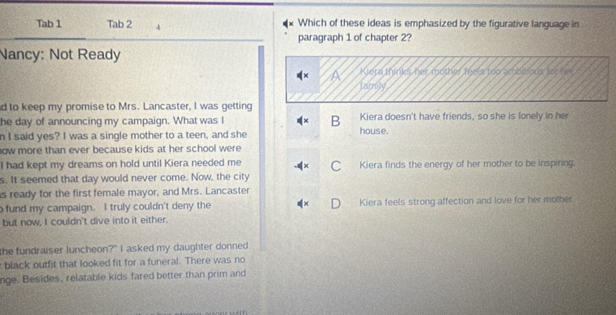 Tab 1 Tab 2 4 Which of these ideas is emphasized by the figurative language in
paragraph 1 of chapter 2?
Nancy: Not Ready
Kiera thinks her mother feels too ambieoustor
family
d to keep my promise to Mrs. Lancaster, I was getting
he day of announcing my campaign. What was I Kiera doesn't have friends, so she is lonely in her
B
n I said yes? I was a single mother to a teen, and she
house.
now more than ever because kids at her school were 
I had kept my dreams on hold until Kiera needed me Kiera finds the energy of her mother to be inspiring
s. It seemed that day would never come. Now, the city
s ready for the first female mayor, and Mrs. Lancaster
fund my campaign. I truly couldn't deny the Kiera feels strong affection and love for her mother.
but now, I couldn't dive into it either.
the fundraiser luncheon?" I asked my daughter donned
black outfit that looked fit for a funeral. There was no
nge. Besides, relatable kids fared better than prim and