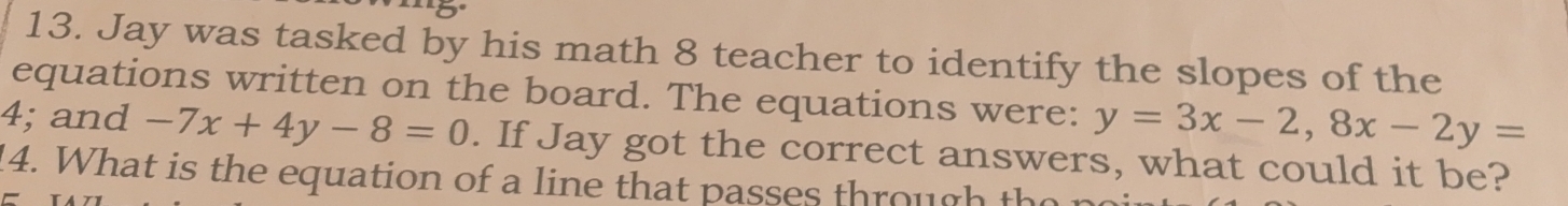 Jay was tasked by his math 8 teacher to identify the slopes of the
equations written on the board. The equations were: y=3x-2, 8x-2y=
4; and -7x+4y-8=0. If Jay got the correct answers, what could it be?
14. What is the equation of a line that passes throug the r