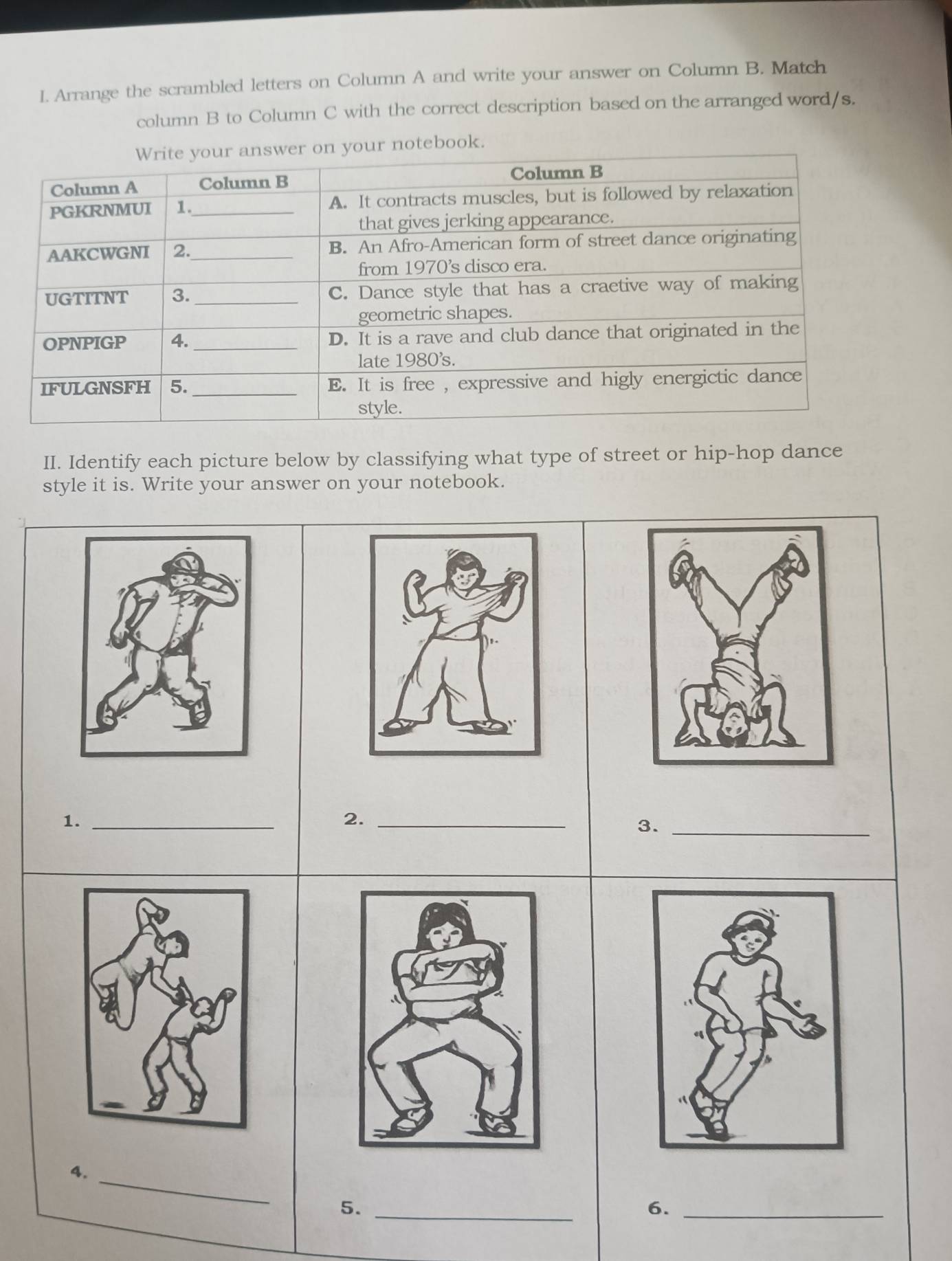 Arrange the scrambled letters on Column A and write your answer on Column B. Match 
column B to Column C with the correct description based on the arranged word/s. 
ook. 
II. Identify each picture below by classifying what type of street or hip-hop dance 
style it is. Write your answer on your notebook. 
1._ 
2._ 
3._ 
4._ 
5._ 
6._