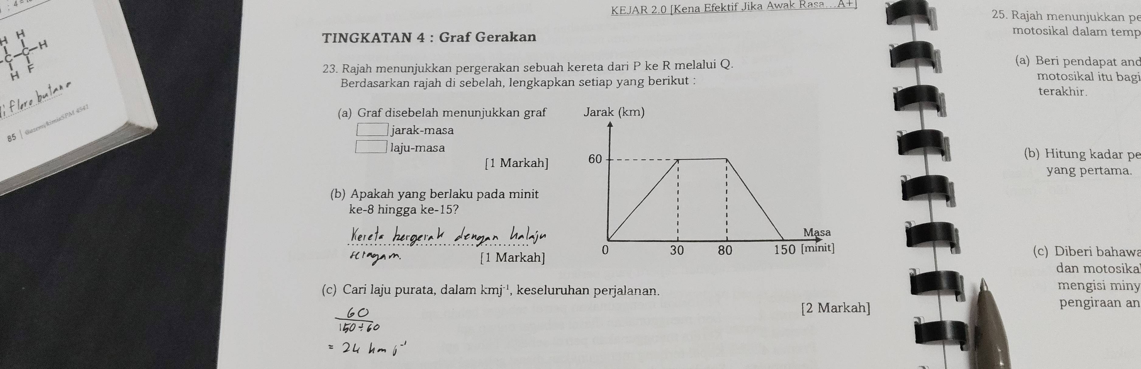 KEJAR 2.0 [Kena Efektif Jika Awak Rasa…A+ 
25. Rajah menunjukkan pe 
H H 
TINGKATAN 4 : Graf Gerakan 
motosikal dalam temp 
H 
(a) Beri pendapat and 
H 23. Rajah menunjukkan pergerakan sebuah kereta dari P ke R melalui Q. motosikal itu bagi 
Berdasarkan rajah di sebelah, lengkapkan setiap yang berikut : terakhir. 
85 | @azemikimiaSPM 454 
(a) Graf disebelah menunjukkan graf 
jarak-masa 
laju-masa(b) Hitung kadar pe 
[1 Markah] 
yang pertama. 
(b) Apakah yang berlaku pada minit 
ke -8 hingga ke -15? 
[1 Markah] (c) Diberi bahawa 
dan motosika 
(c) Cari laju purata, dalam kmj^(-1) , keseluruhan perjalanan. 
mengisi miny 
6 
[2 Markah] pengiraan an