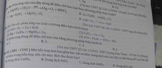 THPT Cầm Xuyên - Hà Tĩnh
C. Ag. Ch cổ thể dùng kim loại nào sau đây? D. Ca.
_4AgNO_3+2H_2Oxrightarrow d(4Ag+O_2+4HNO_3 
Ctril
kim loại theo phương pháp thủy luyện? Fe+CuSO_4to FeSO_4+Cu
[Thi thử THPT QG Lần 1/2024- Chuyên Sư Phạm Hà Nội]
C Mg+H_2SO_4to MgSO_4+H_2
B.
D. CuO+H_2to Cu+H_2O
au (xảy ra trong điều kiện thích hợp)
cầu 4
(1) CuO+H_2to Cu+H_2O; 
[Thi thử THPT QG Lần 1/2023- THPT Nguyễn Khuyến]
(3) Mg+CuSO_4to MgSO_4+Cu; 
(2)
(4) CuCl_2to Cu+Cl_2;
3CO+Fe_2O_3to 3CO_2+2F
Số phản ứng dùng để điều chế kim loại bằng phương pháp thủy luyện là C. 4.
a
B. 2. e.
A. 3.
D. 1.
[Thi thử THPT QG Lần 1/2023- THPT Hoàng Hoa Thám - TP Hồ Chi Minh]
42: SBT ~ CTST  Một hỗn hợp kim loại gồm bạc, sắt và kẽm. Dung dịch nào sau đây có thể dùng để loại bỏ sắn
và kẽm trong hỗn hợp nêú với mục đích thu được bac?
A. Dung dịch CuSO_4. B. Dung dịch FeCl_2. C. Dung dịch ZnSO_4. D. Dung dịch HCl