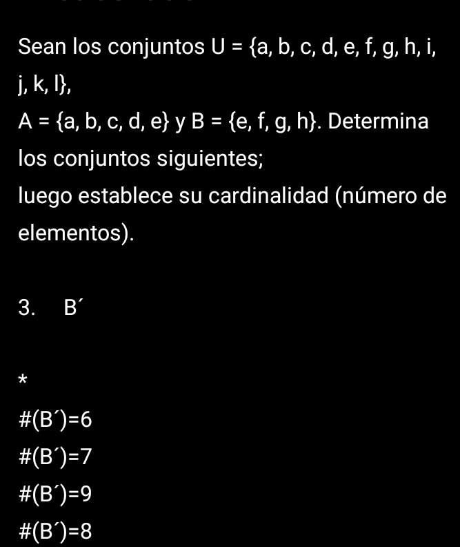 Sean los conjuntos U= a,b,c,d,e,f,g,h,i,
j, k, l,
A= a,b,c,d,e y B= e,f,g,h. Determina
Ios conjuntos siguientes;
luego establece su cardinalidad (número de
elementos).
3. B'
*
# (B')=6
# (B')=7
# (B')=9
# (B')=8