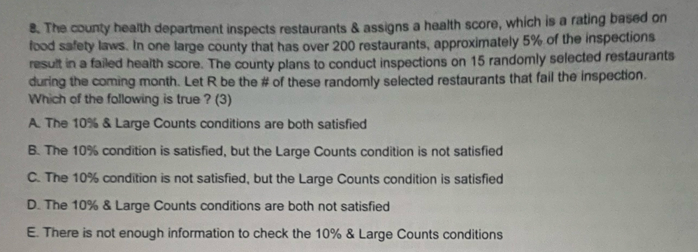 The county health department inspects restaurants & assigns a health score, which is a rating based on
food safety laws. In one large county that has over 200 restaurants, approximately 5% of the inspections
result in a failed health score. The county plans to conduct inspections on 15 randomly selected restaurants
during the coming month. Let R be the # of these randomly selected restaurants that fail the inspection.
Which of the following is true ? (3)
A. The 10% & Large Counts conditions are both satisfied
B. The 10% condition is satisfied, but the Large Counts condition is not satisfied
C. The 10% condition is not satisfied, but the Large Counts condition is satisfied
D. The 10% & Large Counts conditions are both not satisfied
E. There is not enough information to check the 10% & Large Counts conditions