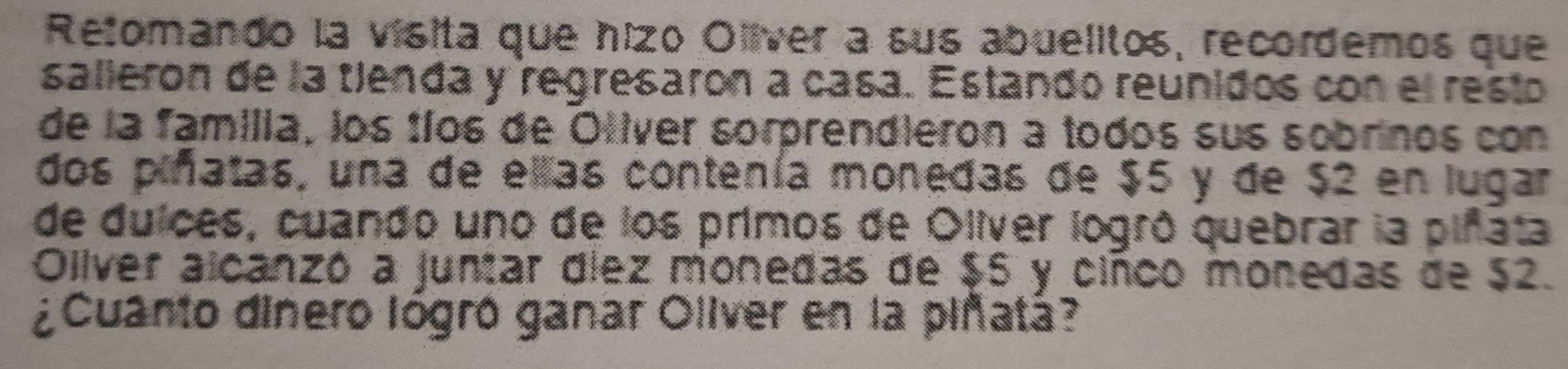 Retomando la vísita que hizo Oliver a sus abuelitos, recordemos que 
salleron de la tienda y regresaron a casa. Estando reunidos con el resto 
de la familia, los tíos de Otiver sorprendieron a todos sus sobrinos con 
dos piñatas, una de ellas contenía monedas de $5 y de $2 en lugar 
de duíces, cuando uno de los primos de Olíver logró quebrar la piñata 
Oilver alcanzó a juntar díez monedas de $5 y cinco monedas de $2. 
¿Cuanto dinero lógró ganar Oliver en la piñatá?