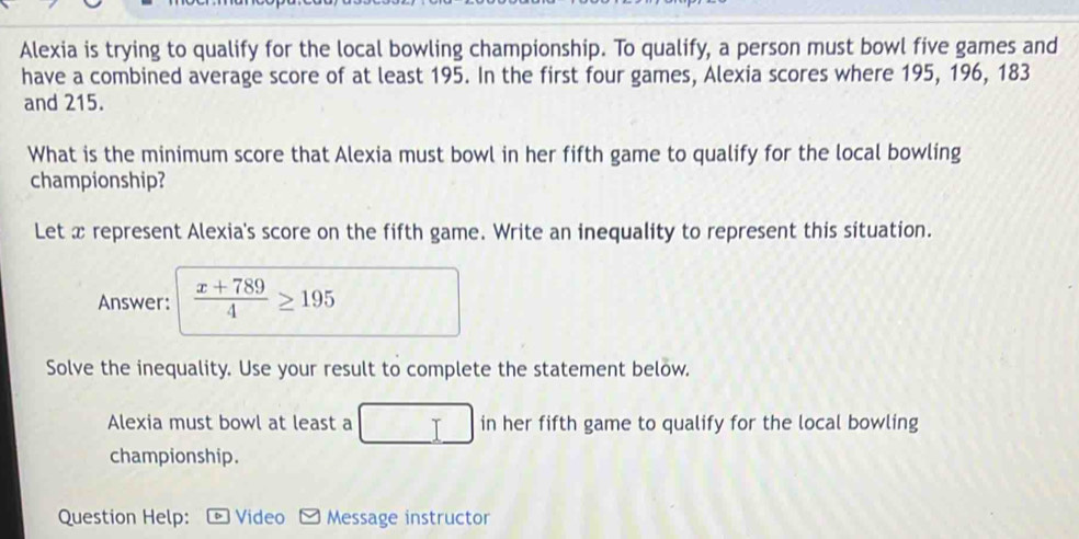 Alexia is trying to qualify for the local bowling championship. To qualify, a person must bowl five games and 
have a combined average score of at least 195. In the first four games, Alexia scores where 195, 196, 183
and 215. 
What is the minimum score that Alexia must bowl in her fifth game to qualify for the local bowling 
championship? 
Let x represent Alexia's score on the fifth game. Write an inequality to represent this situation. 
Answer:  (x+789)/4 ≥ 195
Solve the inequality. Use your result to complete the statement below. 
Alexia must bowl at least a in her fifth game to qualify for the local bowling 
championship. 
Question Help: Video Message instructor