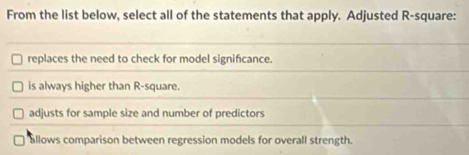 From the list below, select all of the statements that apply. Adjusted R-square:
replaces the need to check for model significance.
is always higher than R-square.
adjusts for sample size and number of predictors
allows comparison between regression models for overall strength.