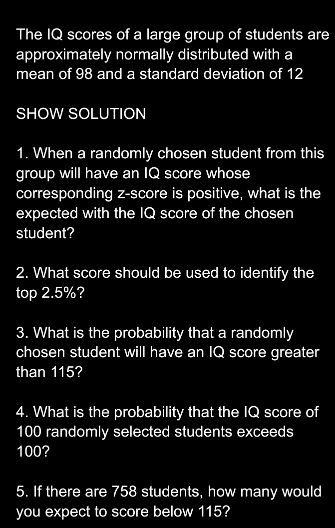 The IQ scores of a large group of students are 
approximately normally distributed with a 
mean of 98 and a standard deviation of 12
SHOW SOLUTION 
1. When a randomly chosen student from this 
group will have an IQ score whose 
corresponding z-score is positive, what is the 
expected with the IQ score of the chosen 
student? 
2. What score should be used to identify the 
top 2.5%? 
3. What is the probability that a randomly 
chosen student will have an IQ score greater 
than 115? 
4. What is the probability that the IQ score of
100 randomly selected students exceeds
100? 
5. If there are 758 students, how many would 
you expect to score below 115?