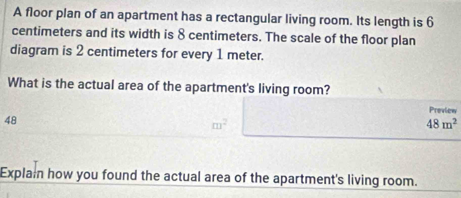 A floor plan of an apartment has a rectangular living room. Its length is 6
centimeters and its width is 8 centimeters. The scale of the floor plan 
diagram is 2 centimeters for every 1 meter. 
What is the actual area of the apartment's living room? 
Preview
48
m^2
48m^2
Explai how you found the actual area of the apartment's living room.