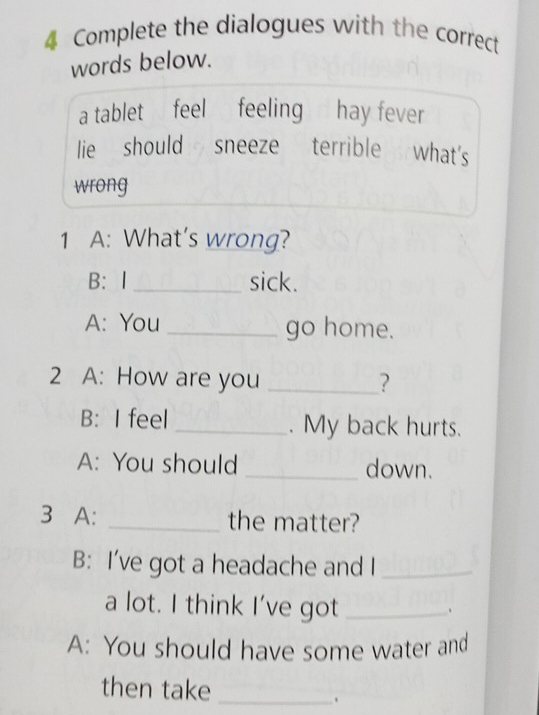 Complete the dialogues with the correct 
words below. 
a tablet feel feeling hay fever 
lie should sneeze terrible what's 
wrong 
1 A: What's wrong? 
B: I _sick. 
A: You _go home. 
2 A: How are you _? 
B: I feel _. My back hurts. 
A: You should _down. 
3 A: _the matter? 
B: I’ve got a headache and I_ 
a lot. I think I've got_ 
、 
A: You should have some water and 
then take_ 
.