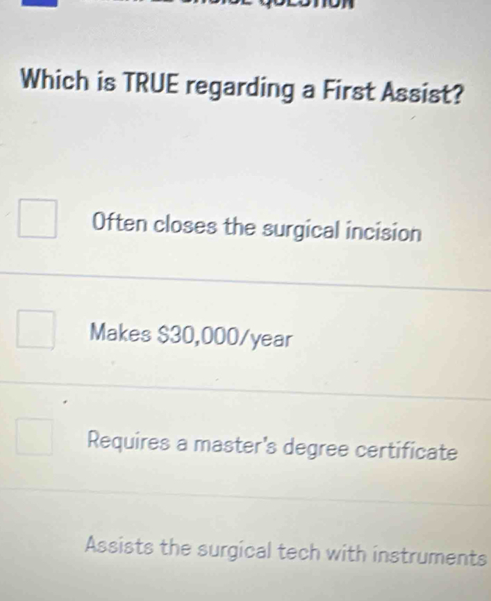 Which is TRUE regarding a First Assist?
Often closes the surgical incision
Makes $30,000/year
Requires a master's degree certificate
Assists the surgical tech with instruments