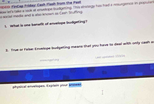 IDEO: FinCap Friday: Cash Flash from the Past 
Now let's take a look at envelope budgeting. This strategy has had a resurgence in populari 
o social media and is also known as Cash Stuffing. 
1. What is one benefit of envelope budgeting? 
2. True or False: Envelope budgeting means that you have to deal with only cash a 
www.ngpf.org Last updsted: 1/23/24 
physical envelopes. Explain your answer.