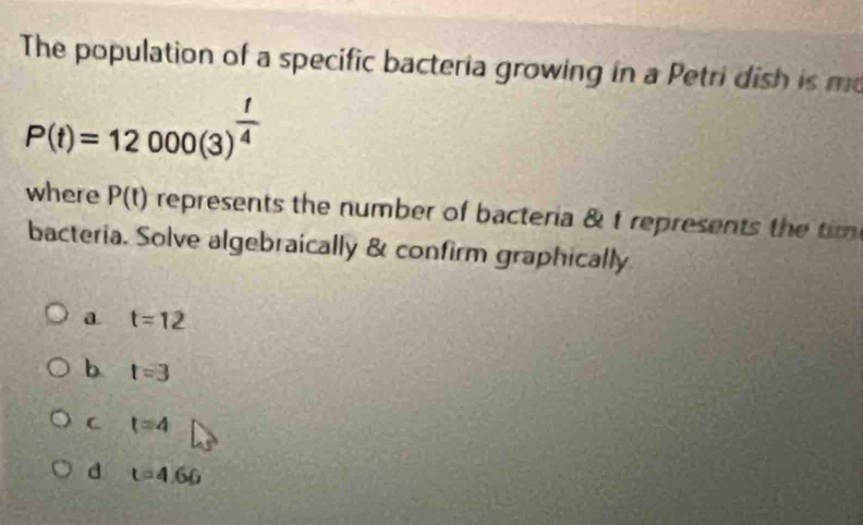 The population of a specific bacteria growing in a Petri dish is m
P(t)=12000(3)^ t/4 
where P(t) represents the number of bacteria & t represents the tim
bacteria. Solve algebraically & confirm graphically
a. t=12
b t=3
C t=4
d t=4.66