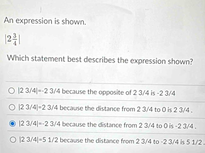 An expression is shown.
|2 3/4 |
Which statement best describes the expression shown?
|23/4|=-23/4 because the opposite of 2 3/4 is -2 3/4
|23/4|=23/4 because the distance from 2 3/4 to 0 is 2 3/4.
|23/4|=-23/4 because the distance from 2 3/4 to 0 is -2 3/4.
|23/4|=51/2 because the distance from 2 3/4 to -2 3/4 is 5 1/2.