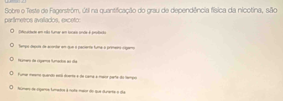 Sobre o Teste de Fagerström, útil na quantificação do grau de dependência física da nicotina, são
parâmetros avaliados, exceto:
Dificuldade em não fumar em locais onde é proibido
Tempo depois de acordar em que o paciente fuma o primeiro ciganro
Número de cigarros furrados ao día
Fumar mesmo quando está doente e de cama a maior parte do tempo
Número de cigarros fumados à noite maior do que durante o dia