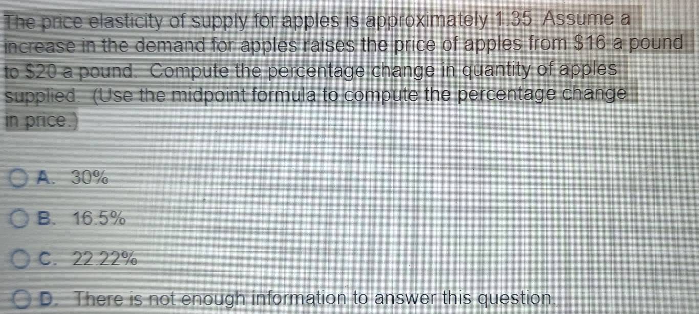 The price elasticity of supply for apples is approximately 1.35 Assume a
increase in the demand for apples raises the price of apples from $16 a pound
to $20 a pound. Compute the percentage change in quantity of apples
supplied. (Use the midpoint formula to compute the percentage change
in price.
A. 30%
B. 16.5%
C. 22.22%
D. There is not enough information to answer this question.