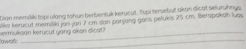 Dian memiliki topi ulang tahun berbentuk kerucut. Topi tersebut akan dicat seluruhnys. 
Jika kerucut memiliki jāri-jari 7 cm dan panjang garis pelukis 25 cm. Berapakah luos 
permukaan kerucut yang akan dicat? 
Iawab: 
_