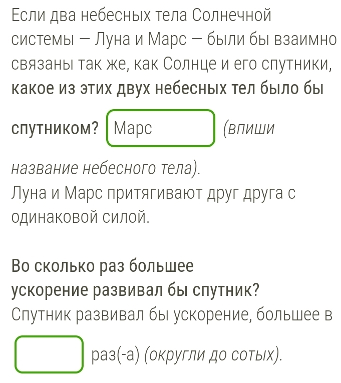 Εсли два небесных тела Солнечной 
системы - Луна и Марс - были бы взаимно 
связаныι так же, как Солнце и его слутники, 
какое из этих двух небесных Τел было бы 
Спутником? Mapc (ΒлиШи 
название небесного тела). 
Лунаи Марс лритягивают друг друга с 
одинаковой силой. 
Во сколько раз большее 
ускорение развивал бы спутник? 
Слутник развивал бы ускорение, большее в 
раз(-а) (округли до сотых).