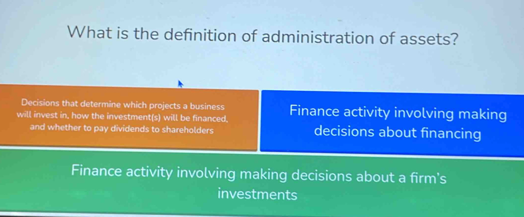 What is the definition of administration of assets?
Decisions that determine which projects a business Finance activity involving making
will invest in, how the investment(s) will be financed,
and whether to pay dividends to shareholders decisions about financing
Finance activity involving making decisions about a firm's
investments