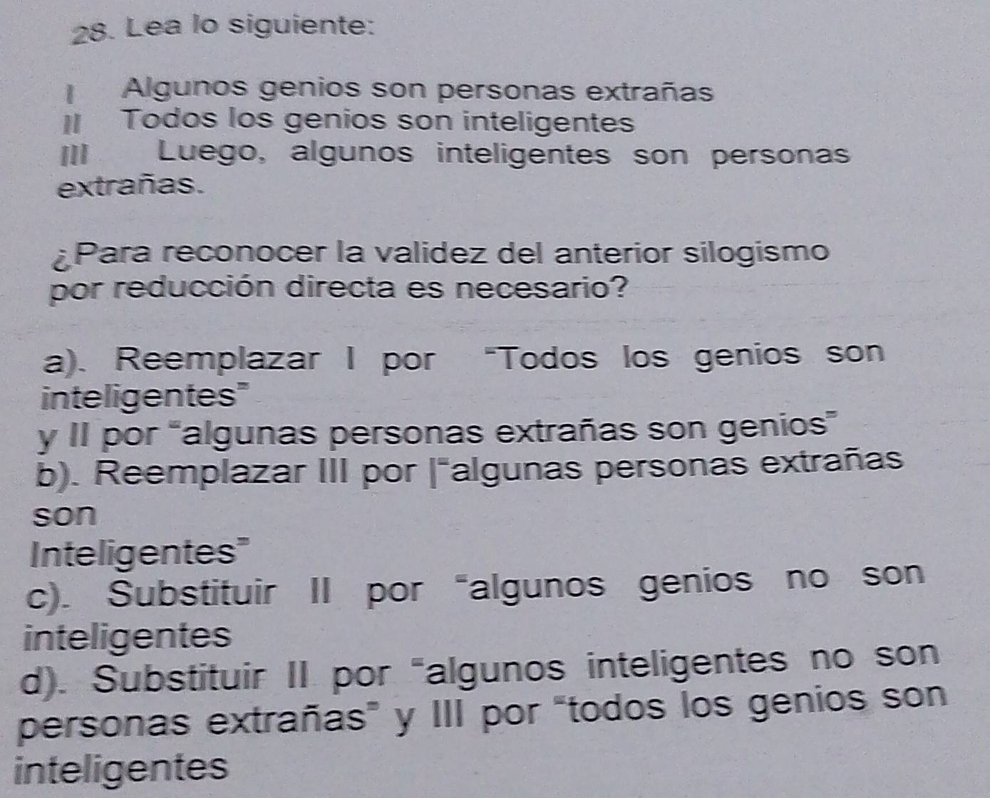 Lea lo siguiente:
Algunos genios son personas extrañas
Todos los genios son inteligentes
I£ Luego, algunos inteligentes son personas
extrañas.
Para reconocer la validez del anterior silogismo
por reducción directa es necesario?
a). Reemplazar I por “Todos los genios son
inteligentes"
y II por “algunas personas extrañas son genios”
b). Reemplazar III por |"algunas personas extrañas
son
Inteligentes"
c). Substituir II por “algunos genios no son
inteligentes
d). Substituir II por "algunos inteligentes no son
personas extrañas” y III por “todos los genios son
inteligentes