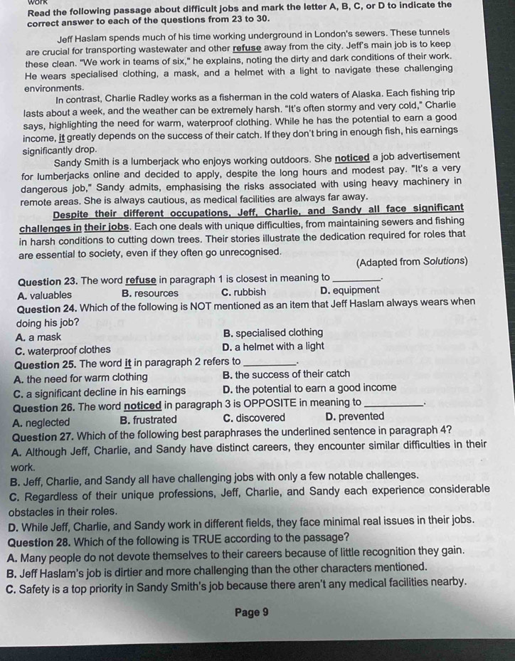 work
Read the following passage about difficult jobs and mark the letter A, B, C, or D to indicate the
correct answer to each of the questions from 23 to 30.
Jeff Haslam spends much of his time working underground in London's sewers. These tunnels
are crucial for transporting wastewater and other refuse away from the city. Jeff's main job is to keep
these clean. "We work in teams of six," he explains, noting the dirty and dark conditions of their work.
He wears specialised clothing, a mask, and a helmet with a light to navigate these challenging
environments.
In contrast, Charlie Radley works as a fisherman in the cold waters of Alaska. Each fishing trip
lasts about a week, and the weather can be extremely harsh. "It’s often stormy and very cold," Charlie
says, highlighting the need for warm, waterproof clothing. While he has the potential to earn a good
income, it greatly depends on the success of their catch. If they don't bring in enough fish, his earnings
significantly drop.
Sandy Smith is a lumberjack who enjoys working outdoors. She noticed a job advertisement
for lumberjacks online and decided to apply, despite the long hours and modest pay. "It's a very
dangerous job," Sandy admits, emphasising the risks associated with using heavy machinery in
remote areas. She is always cautious, as medical facilities are always far away.
Despite their different occupations, Jeff, Charlie, and Sandy all face significant
challenges in their jobs. Each one deals with unique difficulties, from maintaining sewers and fishing
in harsh conditions to cutting down trees. Their stories illustrate the dedication required for roles that
are essential to society, even if they often go unrecognised.
(Adapted from Solutions)
Question 23. The word refuse in paragraph 1 is closest in meaning to __.
A. valuables B. resources C. rubbish D. equipment
Question 24. Which of the following is NOT mentioned as an item that Jeff Haslam always wears when
doing his job?
A. a mask B. specialised clothing
C. waterproof clothes D. a helmet with a light
Question 25. The word it in paragraph 2 refers to _.
A. the need for warm clothing B. the success of their catch
C. a significant decline in his earnings D. the potential to earn a good income
Question 26. The word noticed in paragraph 3 is OPPOSITE in meaning to _.
A. neglected B. frustrated C. discovered D. prevented
Question 27. Which of the following best paraphrases the underlined sentence in paragraph 4?
A. Although Jeff, Charlie, and Sandy have distinct careers, they encounter similar difficulties in their
work.
B. Jeff, Charlie, and Sandy all have challenging jobs with only a few notable challenges.
C. Regardless of their unique professions, Jeff, Charlie, and Sandy each experience considerable
obstacles in their roles.
D. While Jeff, Charlie, and Sandy work in different fields, they face minimal real issues in their jobs.
Question 28. Which of the following is TRUE according to the passage?
A. Many people do not devote themselves to their careers because of little recognition they gain.
B. Jeff Haslam's job is dirtier and more challenging than the other characters mentioned.
C. Safety is a top priority in Sandy Smith's job because there aren't any medical facilities nearby.
Page 9